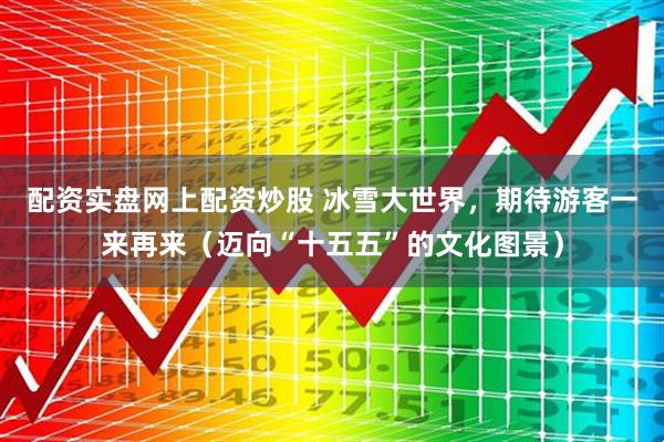 配資實盤網上配資炒股 冰雪大世界，期待游客一來再來（邁向“十五五”的文化圖景）